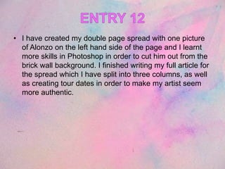 • I have created my double page spread with one picture
of Alonzo on the left hand side of the page and I learnt
more skills in Photoshop in order to cut him out from the
brick wall background. I finished writing my full article for
the spread which I have split into three columns, as well
as creating tour dates in order to make my artist seem
more authentic.
 