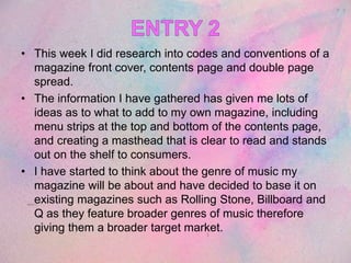 • This week I did research into codes and conventions of a
magazine front cover, contents page and double page
spread.
• The information I have gathered has given me lots of
ideas as to what to add to my own magazine, including
menu strips at the top and bottom of the contents page,
and creating a masthead that is clear to read and stands
out on the shelf to consumers.
• I have started to think about the genre of music my
magazine will be about and have decided to base it on
existing magazines such as Rolling Stone, Billboard and
Q as they feature broader genres of music therefore
giving them a broader target market.
 