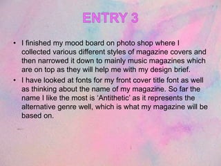 • I finished my mood board on photo shop where I
collected various different styles of magazine covers and
then narrowed it down to mainly music magazines which
are on top as they will help me with my design brief.
• I have looked at fonts for my front cover title font as well
as thinking about the name of my magazine. So far the
name I like the most is ‘Antithetic’ as it represents the
alternative genre well, which is what my magazine will be
based on.
 