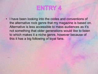 • I have been looking into the codes and conventions of
the alternative rock genre that my magazine is based on.
Alternative is less accessible to mass audiences as it’s
not something that older generations would like to listen
to which makes it a niche genre, however because of
this it has a big following of loyal fans.
 
