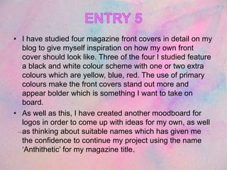 • I have studied four magazine front covers in detail on my
blog to give myself inspiration on how my own front
cover should look like. Three of the four I studied feature
a black and white colour scheme with one or two extra
colours which are yellow, blue, red. The use of primary
colours make the front covers stand out more and
appear bolder which is something I want to take on
board.
• As well as this, I have created another moodboard for
logos in order to come up with ideas for my own, as well
as thinking about suitable names which has given me
the confidence to continue my project using the name
‘Anthithetic’ for my magazine title.
 