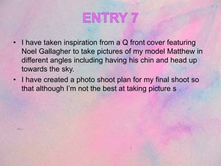 • I have taken inspiration from a Q front cover featuring
Noel Gallagher to take pictures of my model Matthew in
different angles including having his chin and head up
towards the sky.
• I have created a photo shoot plan for my final shoot so
that although I’m not the best at taking picture s
 