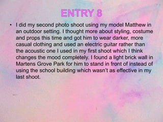 • I did my second photo shoot using my model Matthew in
an outdoor setting. I thought more about styling, costume
and props this time and got him to wear darker, more
casual clothing and used an electric guitar rather than
the acoustic one I used in my first shoot which I think
changes the mood completely. I found a light brick wall in
Martens Grove Park for him to stand in front of instead of
using the school building which wasn’t as effective in my
last shoot.
 