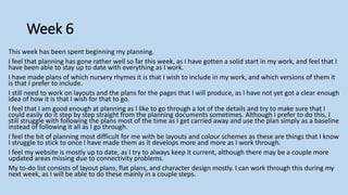 Week 6
This week has been spent beginning my planning.
I feel that planning has gone rather well so far this week, as I have gotten a solid start in my work, and feel that I
have been able to stay up to date with everything as I work.
I have made plans of which nursery rhymes it is that I wish to include in my work, and which versions of them it
is that I prefer to include.
I still need to work on layouts and the plans for the pages that I will produce, as I have not yet got a clear enough
idea of how it is that I wish for that to go.
I feel that I am good enough at planning as I like to go through a lot of the details and try to make sure that I
could easily do it step by step straight from the planning documents sometimes. Although I prefer to do this, I
still struggle with following the plans most of the time as I get carried away and use the plan simply as a baseline
instead of following it all as I go through.
I feel the bit of planning most difficult for me with be layouts and colour schemes as these are things that I know
I struggle to stick to once I have made them as it develops more and more as I work through.
I feel my website is mostly up to date, as I try to always keep it current, although there may be a couple more
updated areas missing due to connectivity problems.
My to-do list consists of layout plans, flat plans, and character design mostly. I can work through this during my
next week, as I will be able to do these mainly in a couple steps.
 