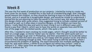 Week 8
This was the first week of production on our projects. I started by trying to create my
front cover for my book. I created this in the style of a handwriting page, that I thought
would interest the children, as they should be starting to learn to read and write in this
format, and so it would be a recognisable design, and would be simple to understand. I
started this by just planning to have the words in the correct way, but when discussing
this design choice with some others, they suggested trying to include a dotted version of
the word as well, as it often does in practice designs, so the children can trace the
letters. I really liked this idea and went to town trying it out in different ways until I
found a way that I liked it, which was to have the words on separate lines and fill the
rest of the page with the dotted words, which I like quite a lot.
After this, I needed to start creating my inside pages, which I thought would be better to
start on a single page, so Doctor Foster was my starter. I feel this went quite well as I
scanned in a design to go over in Photoshop, and then proceeded to try to decide colour
schemes. I feel that this went very well as I am happy with the product so far and others
seem to find it pleasing enough as well. Then came trying to add the wording, where I
encountered the problem of spelling. The word Gloucester has multiple spellings that
took me, and some others, a while to try to figure out which was correct – with or
without a “h”. After some time we settled on using the spelling from Google Maps,
which is without the “h”.
 