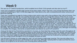 Week 9
This was our 2nd week of production, which enabled me to finish 3 full spreads and also start on my 4th.
I have now completed a double page spread of itsy bitsy spider, which I feel was a very strong illustration that I am
proud of completing as I feel it is the best page that I have done so far, with a comprehensive colour scheme and
good text spacing.
I have also completed my page for hickory dickory dock which came with a few problems that I did not foresee. One
of these problems was that as I was creating the layer mask in order to change the colours of the line art, it was
going transparent and only after a while a searching did I find the solution. I had apparently used a colour that was
not a true black like I thought I had used, so that meant it would be transparent, but luckily it was not too hard to
change this as I simply had to do a fill on all lines. Another problem that popped up was that I did not have the
correct amount of space for my text as I needed. This was a very annoying problem as it meant that I needed to
either change the size of my drawing and recolour it all or change the size of my text. I refused to change the size of
the text as it would have meant being inconsistent with sizing which I did not want. This lead to only one option, so
although I hated to do it, I had to take a few steps back through my work and add sections to my line art to increase
the sizing. This was definitely not ideal but once I found a solution to it I was a lot happier and, although not wanting
to complete the changes, reluctantly accepted defeat and altered my work to fit around it.
I have so far kept all my illustrations consistent in my eyes, as I have kept the cartoon style the same throughout all
the different pages. I have also worked to keep my pen sizing the same at 33 or 17 for finer details, and my font size
at 35 for ease of reading. I am feeling relatively proud of my work so far and know that I can continue it for a while
at least. I have been experiencing some personal problems in this week that has hindered my working for a while,
but I am trying to push through it to try to complete my work on time.
I do still have 6 rhymes to create pages for, only 1 of such being a single page covering. This may also allow me to
add an extra page spread once I am finished if I do have time, although I would prefer to make sure that the ones I
require are as good as can be before even thinking about adding extras.
 