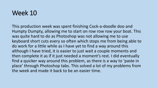Week 10
This production week was spent finishing Cock-a-doodle doo and
Humpty Dumpty, allowing me to start on row row row your boat. This
was quite hard to do as Photoshop was not allowing me to use
keyboard short cuts every so often which stops me from being able to
do work for a little while as I have yet to find a way around this
although I have tried, it is easier to just wait a couple moments and
then complete it as if it just needed a moment’s rest. I did eventually
find a quicker way around this problem, as there is a way to ‘paste in
place’ through Photoshop tabs. This solved a lot of my problems from
the week and made it back to be an easier time.
 