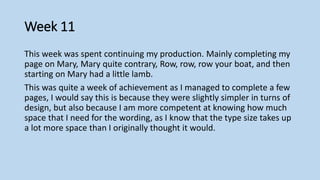 Week 11
This week was spent continuing my production. Mainly completing my
page on Mary, Mary quite contrary, Row, row, row your boat, and then
starting on Mary had a little lamb.
This was quite a week of achievement as I managed to complete a few
pages, I would say this is because they were slightly simpler in turns of
design, but also because I am more competent at knowing how much
space that I need for the wording, as I know that the type size takes up
a lot more space than I originally thought it would.
 