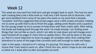 Week 12
This week we returned from half term and got straight back to work. This had me start
with creating Mary had a little lamb as I had only 3 left rhymes left to illustrate. I did
get some feedback from some of my peers this week on my work that is already
‘complete’ and they suggested that certain pages were a little empty and plain, helping
me to come up with that to do to finish this page, adding some flowers and a question
for the young reader to try to answer to help them with their maths skills. After taking
the break and looking back through the work I’ve made already, I am finding some
things that I do not like as much, which I am able to note down and will change once I
have finished all my pages if I have time to update them. This will be done in this way
as I feel it is more important to have my pages all complete rather than making little
alterations to some of the pages that currently work well enough to make me happy.
Later in the week, I started on It’s raining, it’s pouring. This leaves me with only 1
rhyme that I fully need to work on, after I finish this one, which I hope to do next week
to allow me 1 week after to alter and update my work.
 