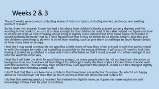 Weeks 2 & 3
These 2 weeks were spend conducting research into our topics, including market, audience, and existing
product research.
So far, from my research I have learned a lot about how children’s books present nursery rhymes and the
wording in the books to ensure it is clear enough for the children to read. It has also helped me figure out how
to do the art style as I was thinking about doing it slightly more detailed but after some research decided it
would probably be better not to. I have figured out that it may be better to do simple designs, but also give
the children something to do with it other than reading, such as give them a challenge to count flower petals
or how many bees on a page.
I feel like I may need to research the specifics a little more of how they often present it with the words mixed
in with the images to make it as appealing as possible to the young children. I will also still need to look into
having it printed or published in some way that is affordable so that I could present it to others and get it out
into the world in some way.
I feel like I will take the style forward into my project, as many people seem to not outline their characters or
backgrounds as much as I would feel obliged to, although I really like their styles a lot and think it works well
with the audience. This fact may have altered how I will approach the project, seems as it has changed slightly
how I have been thinking about it all.
I don’t feel that there are too many problems that have been presented in this research, which I am happy
about as I would have not liked that as much seems as that can stress me out quite a bit.
I do feel that existing product research has helped me slightly more, as it gave me more inspiration and
knowledge of how I will be able to continue.
 