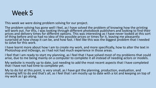 Week 5
This week we were doing problem solving for our project.
The problem solving has gone well I feel, as I have solved the problem of knowing how the printing
will work out. For this, I was looking through different photobook publishers and looking to find their
prices and delivery times for different options. This was interesting as I have never looked at this sort
of thing before and so had no idea of the possible prices or times for it, leaving me pleasantly
surprised at how cheap it can be, and how fast. I feel like this was the biggest problem that I needed
to solve for this work.
I have learnt more about how I am to create my work, and more specifically, how to alter the text in
Photoshop and InDesign, as I had not had much experience in those areas.
I feel that I am ready to start my planning, as I feel that I have solved most of my problems that could
arise, due to me being mainly on a computer to complete it all instead of needing actors or models.
My website is mostly up to date, just needing to add the most recent aspects that I have completed
that I have not had time to complete yet.
My to do list at this point, is very small, as I have got the planning, production, evaluation, and
showing left to do and that’s all, as I feel that I am mostly up to date with a lot and keeping on top of
my work as I go along.
 