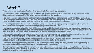Week 7
This week we were doing our final week of planning before starting production.
My production starts on Monday, and I feel that I am quite well planned, as I have a lot of my ideas and plans
down and ready to work off of for when we come back after the weekend.
I feel that a lot has worked quite well in my planning, as I have been working hard and trying to do as much as I
can to complete all relevant areas. This may not have been the most easy thing to do solidly for a week, but I feel
I have been able to do it quite well and not lose too much concentration throughout.
I have still got one last day to work on flat plans, and see how the company I am printing through requires the
work to be sent through for it to be printed properly in the way that I wish.
I do have a production schedule, that I think may work, and I plan to stick to during my production by ensuring
that I will stop a page and move on once I have reached the allocated time for that one, this will ensure that I at
least manage to get all my pages done instead of leaving too much or any empty pages.
I plan to review my planning around once a week at minimum during my production, to ensure that I am still
following it and managing to complete the jobs required for each area that I complete.
I feel that nothing has gone too wrong because of the planning in the past, as it always seems to still be followed
a good amount, and has not inconvenienced or mislead me as far as I’m aware.
I hope that nothing goes wrong because of my planning currently being too poor, as I feel that my planning is
adequate and will only be able to make it go better rather than worse.
During the planning stages of this work, I have learned much more about printing books, photo or otherwise,
and much more about my style of drawing as I have had to create character and background designs consistently
and within my style for the entire time.
 