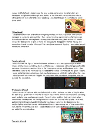 show a fast fall effect. I also created the bear vs dog scene where the characters are
introduced to fight which I thought was perfect at the time with the sounds and effects
although I went back later and added a sad dog sound as I thought it seemed quite weird
being quiet.
Friday Week 3
I created the characters of the bear doing the punches and walk in pixel art form which I
managed to complete quite quickly. I then started creating a green screen fight scene so
that I could later add a background. Although my character had green on him so I had to
change the background to pink to make the background disappear. I started moving the
animations I made to make it look as if the two characters were fighting. I also added a small
health and power bar.
Tuesday Week 4
Today I finished the fight scene and I created a closer x-ray scene by creating 3 different
images on illustrator and editing them on Photoshop. I also added a blood dripping effect to
transition from the zoomed-out fight to the close-up neck snap, and back out again. I then
added this scene to the Premiere file and added the sounds and removed the green screens.
I found a slight problem which was that my characters were a little bit higher after the x-ray.
I just duplicated the layer and cropped the characters from the health and power bars and I
lowered the characters.
Wednesday Week 4
Today I created an item bar which rolled around to select an item, a screen to display what
the item did, a quick view of how the character would move around the map when selecting
levels and also how purchases are made. The only slight problem that I ran into is when I
had created and exported the rolling item bar I found out that the color purple I used was
quite similar to the pink I used in the background so as I removed the background the
purple slightly faded but it’s not 100% noticeable and I was running out of time so couldn’t
fix it. I think overall the parts that I created today work well with the rest of the video and
are up to the same standard.
Thursday Week 4
 