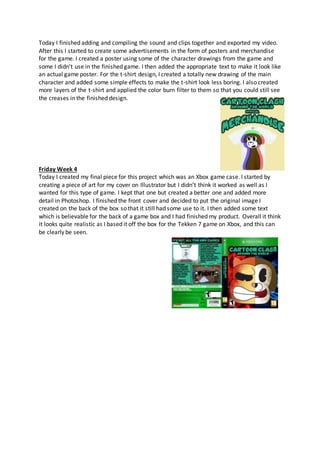 Today I finished adding and compiling the sound and clips together and exported my video.
After this I started to create some advertisements in the form of posters and merchandise
for the game. I created a poster using some of the character drawings from the game and
some I didn’t use in the finished game. I then added the appropriate text to make it look like
an actual game poster. For the t-shirt design, I created a totally new drawing of the main
character and added some simple effects to make the t-shirt look less boring. I also created
more layers of the t-shirt and applied the color burn filter to them so that you could still see
the creases in the finished design.
Friday Week 4
Today I created my final piece for this project which was an Xbox game case. I started by
creating a piece of art for my cover on Illustrator but I didn’t think it worked as well as I
wanted for this type of game. I kept that one but created a better one and added more
detail in Photoshop. I finished the front cover and decided to put the original image I
created on the back of the box so that it still had some use to it. I then added some text
which is believable for the back of a game box and I had finished my product. Overall it think
it looks quite realistic as I based it off the box for the Tekken 7 game on Xbox, and this can
be clearly be seen.
 