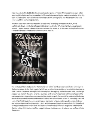 mostimportanteffectaddedtothisproductwas the grain, or ‘noise’.Thisisa commonstyle often
seeninolderphotosandevennowadaysin35mm photography.Duringmytime producingall of this
workI have become more and more interestedin35mm photographyandthe style of itand have
evenboughtmyownvintage camera.
The fontusedinthe advertis the same as usedinmy coverpage.I likedthe mature,more
sophisticatedstyle of itthatalsohappenedtobe presentinthe 60’s. In a slightlymore uptodate
fashion,Iaddedanotherfake websitetoaccompany the advertas to not make itcompletelyuseless
– andadvertneedssome formof communicationafterall.
The nextadvertI createdwas alsothe lastand was formy ownbusiness.Itboaststhe same style as
the businesscarddesignthatI createdwhichwasan intentional decisionasIwantedthe businessto
have a distinctstyle thatisrecognizable forthe publicwhile goingabouttheirdailylives.The design
processwasliterallythe same asforthe businesscard,usingPhotoshoptoaddneoneffectswitha
mature yetinterestingcolourschemeanda big,darkbrick wall.The onlydifference withthisdesign
isthat I had to fitthe informationfrombothsidesof the businesscardtoone a4 sizedpage.Thiswas
easierthanfirstthoughthoweveranditwas in fact easiertolayeverythingoutinanon-cluttered
and more professionallookingmatter.Istuckwiththe same colourscheme andfontsfor thisadvert
as theyworkedsowell before andIalsowantedsome more colourinthe magazine.Ilike the fact
that the coloursfitthe scheme of the magazine tooas it adds a more structuredand unifiedstyle to
the design.
 