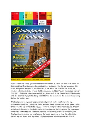 In the screenshot above, you can see the colour scheme in action and how each colour has
been used in different ways as discussed earlier. I particularly like the red banner on this
cover design as it really sticks out compared to the rest of the features and draws the
reader’s attention in to the reward that the magazine had been ‘given’ in previous years of
‘existing’. I also made sure to use layering to create depth in the cover’s design for example
with the polaroid style photos being placed behind the banner and the banner disappearing
behind the bottom bar.
The background of my cover page was taken by myself and is also featured in my
photography portfolio. I edited the photo featured above using an app on my phone called
SnapSeed. The app is like Photoshop, just easier to navigate with a mobile device. The only
edits I needed to add to the photo to give it the colour and life it boasts on the cover page
were extra contrast to add a bit more vibrance and outlining to the sky and castle, and
finally a vignette to take any emphasis on the border away and to help the subject (the
castle) pop out more. With my cover, I figured the more techniques that are used in
 