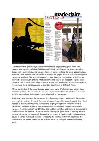 I used the bottom photo’s layout style in my contents page as I thought it had a very
modern, and easy to read style that I personally think compliments my future magazine
design well – even using similar colour schemes. I wanted to keep the photo pages textless
as to add some interest from the reader as to what the page is about – It also fits nicely with
the simple aesthetic. The text in the contents page about each subject was added to give
the reader a quick oversight into what is to come and how to get to specific topics. I used
the same font as in the cover page for all the writing here as I wanted to keep the magazine
feeling more like a unit as opposed to a random assortment of different things.
My logo at the top of the contents page was created using Wix logo creator online. It was
easy and quick as I already knew the colours, subject and text that I wanted to feature in it
and the surroundings that it would eventually reside in on my page.
The inside cover page was the easiest section of my magazine to create to this date, there
was very little text to add in and the photo almost took up all the space I needed it to – I just
needed to manipulate the photo in Photoshop slightly using the fill and clone tools to
extend the ‘shadows’ and other dark areas realistically and professionally. I eventually
managed it and then simply used the text tool and the same font as the rest of the magazine
in white to add the website URL at the bottom of the page. (This is not an existing website, I
just made it up for the magazine). The original photo was first edited in Photoshop using a
couple of simple manipulation tools – increasing the contrast to further accentuate the
silhouette of the animal and finally the blur tool to lessen the focus on the surrounding
water.
 