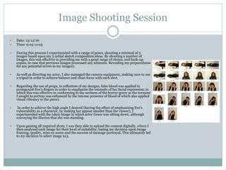 Image Shooting Session
 Date: 13/12/16
 Time: 9:05-11:05
 During this process I experimented with a range of poses, shooting a minimal of 3
images based upon my 3 initial sketch composition ideas. By shooting a number of
images, this was effective in providing me with a great range of choice, and back-up
copies, in case that previous images possessed any ailments. Revealing my preparedness
for any potential errors in my imagery.
 As well as directing my actor, I also managed the camera equipment, making sure to use
a tripod in order to achieve balance and clean focus with each shot.
 Regarding the use of props, in reflection of my designs, false blood was applied to
protagonist Eve’s fingers in order to emphasise the intensity of her facial expression; in
which this was effective in conforming to the eeriness of the horror genre as the torment
I sought to portray was enhanced by the intense presence of blood of which also applied
visual vibrancy to the piece).
 In order to achieve the high angle I desired (having the effect of emphasising Eve’s
vulnerability as a character, by making her appear smaller than the viewer), I
experimented with the taken image in which actor Grace was sitting down, although
conveying the illusion that she was standing.
 Upon gaining all required shots, I was then able to upload the content digitally, where I
then analysed each image for their level of suitability; basing my decision upon image
framing, quality, mise en scene and the success of message portrayal. This ultimately led
to my decision to select image 913.
 