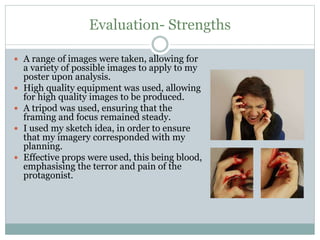 Evaluation- Strengths
 A range of images were taken, allowing for
a variety of possible images to apply to my
poster upon analysis.
 High quality equipment was used, allowing
for high quality images to be produced.
 A tripod was used, ensuring that the
framing and focus remained steady.
 I used my sketch idea, in order to ensure
that my imagery corresponded with my
planning.
 Effective props were used, this being blood,
emphasising the terror and pain of the
protagonist.
 