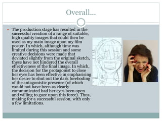 Overall...
 The production stage has resulted in the
successful creation of a range of suitable,
high quality images that could then be
used as my main image upon my film
poster. In which, although time was
limited during this session and some
creative decisions were made that
deviated slightly from the original sketch,
these have not hindered the overall
effectiveness of the final image. In which,
the decision for the protagonist to close
her eyes has been effective in emphasising
her desire to shut out the dark foreboding
of the antagonistic presence (of which
would not have been as clearly
communicated had her eyes been open
and willing to gaze upon this force). Thus,
making for a successful session, with only
a few limitations.
 