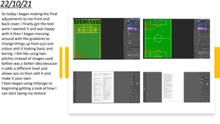 22/10/21
So today I began making the final
adjustments to my front and
back cover. I finally got the text
were I wanted it and was happy
with it then I began messing
around with the gradients to
change things up from just one
colour and it looking basic and
boring. I felt like using two
pitches instead of images used
before was a better idea because
it adds a different level and
allows you to then edit it and
make it your own.
I then began using InDesign to
beginning getting a look at how I
can start laying my textout