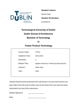 Technological University of Dublin
Dublin School of Architecture
Bachelor of Technology
In
Timber Product Technology
I declare that the work contained in this submission is my own work and has not
been taken from the work of others save to the extent that such work has been
cited within the text of this submission.
Student Signature: __________________
Date: ____________________
Course Code: TU732
Academic Year: 2021/2022
Semester: 2
Module Title: Applied materials, finishing & Reproduction
Lecturer: Aidan Ryan
Year: 2022
Student’s Name:
Daniel Cash
Student ID Number:
C19720711
 