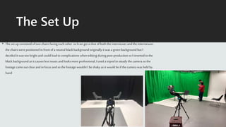 The Set Up
• Theset up consisted of two chairs facing each other so I can get a shot of both the interviewer and theinterviewee,
the chairs were positioned in front of a neutralblack backgroundoriginally it was a green backgroundbut I
decided it was too bright and could lead to complications whenediting during post-production so I reverted to the
black backgroundas it causes less issues and looks moreprofessional, I used a tripod to steady thecamera so the
footage came out clear and in focus and so the footage wouldn’t be shakyas it would be if the camera was held by
hand
 