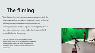 The filming
• I used a twoshot for the documentary so you can seeboth the
interviewer and the interviewee, this made it easier to shoot as
the interview felt more like a conversation than an
interrogation and it made asking and answering the questions
go a lot more smoothly, giving it a bit of an improvised and
relaxedfeel to the documentary
I did threeinterviews for mydocumentary so I can get
different points of view for mydocumentaryso I’d havea lot
to workwith and so that it can furtherexpand mytarget
audience as certain viewers could relate more to on of the
interviewees
 