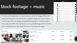Stock footage + music
• To break up the long breaks in my documentary I used stock footage to fill out the
long explanative gaps in the documentary, togetthis footage I just used a random
stock footage site for the footage and uploaded the footage to YouTube to make it
more easily accessible, I also used music to coverup the silent gaps, the site I used for
that is called bensound to get royalty free music to use for the silent gaps
 