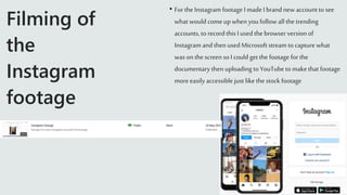 Filming of
the
Instagram
footage
• Forthe Instagram footage I made I brand new account to see
what would comeup when you follow all the trending
accounts, to recordthis I used the browser version of
Instagram and then used Microsoft stream to capture what
was on the screenso I could get the footage for the
documentary then uploading to YouTube to makethat footage
more easily accessible just like the stock footage
 