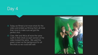Day 4
 Today we filmed a lot more shots for the
video and ended up filming them all more
than once to make sure we got the
perfect shot.
 Clare, Mel and Alicia all wore the same
outfit in their shots so each section of the
video looked the same. We used the
green screen as the background for all
the shots so we could edit well.
 