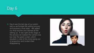 Day 6
 Day 6 was the last day of our prelim
task as we finished the editing process
and received a final video. We added
our final touches and cleaned all the
editing up. It was right at this stage of
the process we realised the camera was
too near the green screen, which
resulted in most of the shots being out
of proportion and Jordan’s feet
disappearing.
 