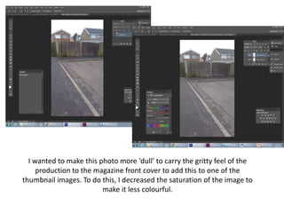 I wanted to make this photo more ‘dull’ to carry the gritty feel of the
production to the magazine front cover to add this to one of the
thumbnail images. To do this, I decreased the saturation of the image to
make it less colourful.
 