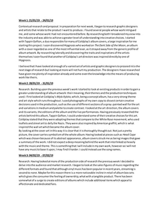 Week1: 21/01/19 - 24/01/19
Contextual researchandproposal.Inpreparationfornextweek,Ibegantoresearchgraphicdesigners
and artiststhat relate tothe product I wantto produce.I foundseveral people whose workintrigued
me,and some whose workIhad not encounteredbefore.ByresearchingbothIbroadenedmyviewinto
the industryandwas able to achieve agreaterlevel of understandingintocreative choices.Istarted
withTappinGofton,a duoresponsible formanyof Coldplay’salbumcovers,alarge inspirationforme
startingthisproject.I soondiscoveredHipgnosiswhoworkedon TheDark Side of the Moon,analbum
witha coverregardedas one of the mostinfluential ever,asitstrayedawayfrom the genericprofileof
albumartwork.By researchinglaterallyanddiscoveringthe traitsandinspirationsof the artists
themselvesIsoonfoundthatanotherof Coldplay’sartdirectorswasinspireddirectlybyone of
Hipgnosis.
I believethatIhave lookedatenoughof a variedsetof artistsand graphicdesignerstoproceedintothe
nextstage of researchbut lookingatmore will nothurtmy production.The designersIhave researched
have givenme plentyof inspirationalreadyandsome eventhe knowledgeintothe meansof producing
worklike theirs.
Week2: 28/01/19 - 31/01/19
Research.Buildinguponthe previousweek’sworkIstartedto lookat existingproductsinordertogaina
greaterunderstandingof albumartwork:theirmeaning,theirthemesandthe productiontechniques
used.Ifirstlookedat Coldplay’s Mylo Xyloto,which,beingaconceptalbum, hasa verystrong theme
and art style whichrunsthroughout.Iusedphotographsof myown copyto dissectcertaincreative
decisionsusedinthe production,suchasthe use of differentsectionsof aspray-paintedwall forthe art
and variationsinmediumandpalette tocreate contrast.Ilookedatthe art direction,the albumcovers
and itsvariants,the editionsof the albumandthe live performances.Havingpreviouslyresearchedthe
artistsbehindthisalbum,TappinGofton,I couldunderstandsome of theircreative choicesforthisart.
Coldplaystatedthattheywere adoptingthemesthatcompare tothe White Rose movement,whoused
leafletsandstreetartto defythe Nazis.Theywere alsoinspiredbyAmericangraffiti,whichis what
inspiredthe wall artwhichbecame the albumcover.
By lookingatthe cover art inthisway itis clearthat it isthoroughlythoughtout.Notjusta pretty
picture,the covercarriessymbolismof the whole album.Havinglookedatpiecessuchas Head Cape
whichwaschosenbecause of itsabstract appearance,albumcoversstruckme as beingimagesthatgave
a summaryof the work.I didnot expectadeepmeaningbehindthe workthatinterlinkedsoheavily
withthe musicand theme.Thisissomethingthat Iwill includeinmyownwork,howeverasIwill not
have any musicto base itupon,I may finditharder.I couldinsteaduse the songnames.
Week3: 04/02/19 - 07/02/19
Research.Havinglookedatmore of the productionside of researchthe previousweek Idecidedto
delve intothe audience andmarketresearch.Ibegantolookat the salesfiguresof musicregardingthe
differentformatsandfoundthatalthoughvinyl musichasbeenpopularinrecentyears,streamingis
secondto none.Maybe forthisreasonthere isa more noticeable inclineinretail of albumbox sets
whichgivesthe consumerthe feelingof ownership,whatwithatangible product.There hasbeen
somewhatof a surge to create editionsof albumswhichinclude additional itemswhichappeal to
affectionate anddedicatedfans.
 