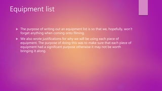 Equipment list
 The purpose of writing out an equipment list is so that we, hopefully, won’t
forget anything when coming onto filming.
 We also wrote justifications for why we will be using each piece of
equipment. The purpose of doing this was to make sure that each piece of
equipment had a significant purpose otherwise it may not be worth
bringing it along.
 