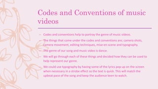 Codes and Conventions of music
videos
– Codes and conventions help to portray the genre of music videos.
– The things that come under the codes and conventions are; camera shots,
camera movement, editing techniques, mise-en-scene and typography.
– The genre of our song and music video is dance.
– We will go through each of these things and decided how they can be used to
help represent our genre.
– We could use typography by having some of the lyrics pop up on the screen
when necessary in a strobe effect so the text is quick. This will match the
upbeat pace of the song and keep the audience keen to watch.
 