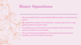 Binary Oppositions
– We have decided to film in two completely different locations; the beach and up
London.
– We thought that the beach shots would show a summery vibe which is a code
and convention for our genre, dance.
– The London shots will show more of a autumn/winter vibe and will help to
portray our artist as fun and out going.
– The use of these binary oppositions is to show that our artist can have fun
anywhere, even if its not summer and sunny.
 