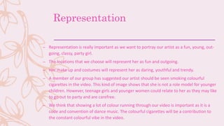Representation
– Representation is really important as we want to portray our artist as a fun, young, out-
going, classy, party girl.
– The locations that we choose will represent her as fun and outgoing.
– Her make up and costumes will represent her as daring, youthful and trendy.
– A member of our group has suggested our artist should be seen smoking colourful
cigarettes in the video. This kind of image shows that she is not a role model for younger
children. However, teenage girls and younger women could relate to her as they may like
to go out to party and are carefree.
– We think that showing a lot of colour running through our video is important as it is a
code and convention of dance music. The colourful cigarettes will be a contribution to
the constant colourful vibe in the video.
 