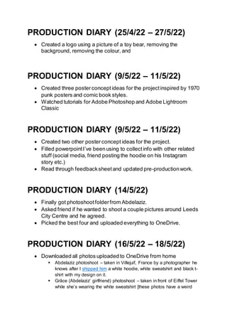 PRODUCTION DIARY (25/4/22 – 27/5/22)
 Created a logo using a picture of a toy bear, removing the
background, removing the colour, and
PRODUCTION DIARY (9/5/22 – 11/5/22)
 Created three posterconceptideas for the projectinspired by 1970
punk posters and comic book styles.
 Watched tutorials for Adobe Photoshop and Adobe Lightroom
Classic
PRODUCTION DIARY (9/5/22 – 11/5/22)
 Created two other posterconcept ideas for the project.
 Filled powerpointI’ve been using to collectinfo with other related
stuff (social media, friend posting the hoodie on his Instagram
story etc.)
 Read through feedbacksheetand updated pre-productionwork.
PRODUCTION DIARY (14/5/22)
 Finally got photoshootfolderfrom Abdelaziz.
 Asked friend if he wanted to shoot a couple pictures around Leeds
City Centre and he agreed.
 Picked the best four and uploaded everything to OneDrive.
PRODUCTION DIARY (16/5/22 – 18/5/22)
 Downloaded all photos uploaded to OneDrive from home
 Abdelaziz photoshoot – taken in Villejuif, France by a photographer he
knows after I shipped him a white hoodie, white sweatshirt and black t-
shirt with my design on it.
 Grâce (Abdelaziz’ girlfriend) photoshoot – taken in front of Eiffel Tower
while she’s wearing the white sweatshirt [these photos have a weird
 