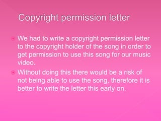  We had to write a copyright permission letter
to the copyright holder of the song in order to
get permission to use this song for our music
video.
 Without doing this there would be a risk of
not being able to use the song, therefore it is
better to write the letter this early on.
 