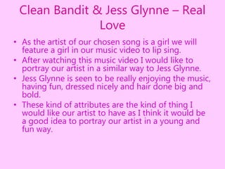 Clean Bandit & Jess Glynne – Real
Love
• As the artist of our chosen song is a girl we will
feature a girl in our music video to lip sing.
• After watching this music video I would like to
portray our artist in a similar way to Jess Glynne.
• Jess Glynne is seen to be really enjoying the music,
having fun, dressed nicely and hair done big and
bold.
• These kind of attributes are the kind of thing I
would like our artist to have as I think it would be
a good idea to portray our artist in a young and
fun way.
 