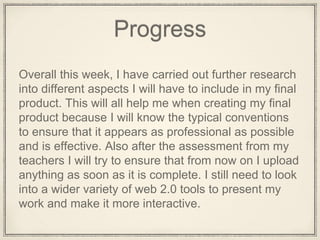 Progress
Overall this week, I have carried out further research
into different aspects I will have to include in my final
product. This will all help me when creating my final
product because I will know the typical conventions
to ensure that it appears as professional as possible
and is effective. Also after the assessment from my
teachers I will try to ensure that from now on I upload
anything as soon as it is complete. I still need to look
into a wider variety of web 2.0 tools to present my
work and make it more interactive.
 