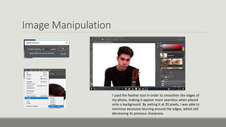 Image Manipulation
I used the feather tool in order to smoothen the edges of
my photo, making it appear more seamless when placed
onto a background. By setting it at 20 pixels, I was able to
minimise excessive blurring around the edges, whilst still
decreasing its previous sharpness.
 