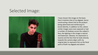 Selected Image:
I have chosen this image on the basis
that it matches that of my digipak, hence
constructing a direct link to the product
being advertised and reinforcing it’s
brand identity. In addition to this, where
similar images were over-exposed or had
a number of shadows across the subject's
face, the lighting in this image is natural
and balanced. Likewise, his expression is
neutral and the fact that he looks directly
towards the camera aligns with my
original plan to represent him as the focal
point of both my digipak and advert.
 