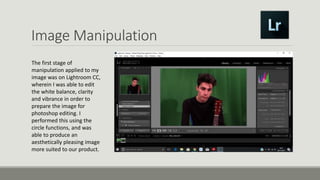 Image Manipulation
The first stage of
manipulation applied to my
image was on Lightroom CC,
wherein I was able to edit
the white balance, clarity
and vibrance in order to
prepare the image for
photoshop editing. I
performed this using the
circle functions, and was
able to produce an
aesthetically pleasing image
more suited to our product.
 