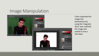Image Manipulation
I then imported this
image into
photoshop and,
using the ‘magnetic
lasso’ tool, outlined
the image and
pasted it onto a
new layer.
 