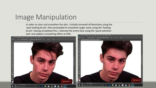 Image Manipulation
In order to clear and smoothen the skin, I initially removed all blemishes using the
‘spot healing brush’, then proceeded to smoothen larger areas using the ‘healing
brush’. Having completed this, I selected the entire face using the ‘quick selection
tool’ and added a smoothing effect at 20%.
 