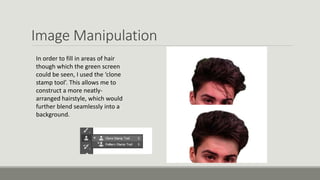 Image Manipulation
In order to fill in areas of hair
though which the green screen
could be seen, I used the ‘clone
stamp tool’. This allows me to
construct a more neatly-
arranged hairstyle, which would
further blend seamlessly into a
background.
 