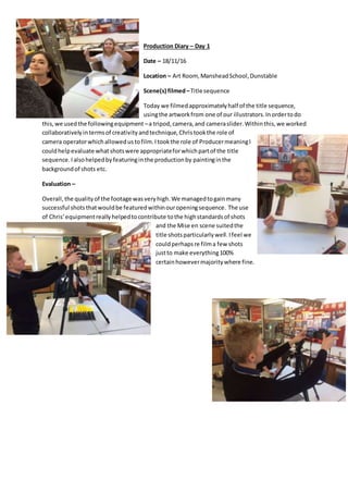 Production Diary – Day 1
Date – 18/11/16
Location – Art Room, MansheadSchool,Dunstable
Scene(s) filmed–Title sequence
Today we filmedapproximatelyhalf of the title sequence,
usingthe artworkfrom one of our illustrators.Inordertodo
this,we usedthe followingequipment –a tripod,camera,and cameraslider.Withinthis,we worked
collaborativelyintermsof creativityandtechnique, Christookthe role of
camera operatorwhichallowedustofilm.Itookthe role of ProducermeaningI
couldhelpevaluate whatshotswere appropriateforwhichpartof the title
sequence.Ialsohelpedbyfeaturinginthe productionby paintinginthe
backgroundof shots etc.
Evaluation –
Overall, the qualityof the footage wasveryhigh.We managedtogainmany
successful shotsthatwouldbe featuredwithinouropeningsequence. The use
of Chris’equipmentreallyhelpedtocontribute tothe highstandardsof shots
and the Mise en scene suitedthe
title shotsparticularlywell.Ifeel we
couldperhapsre filma few shots
justto make everything100%
certainhowevermajoritywhere fine.
 