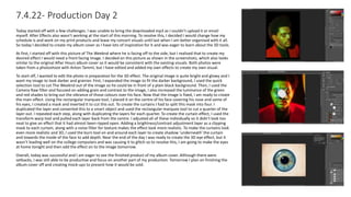 7.4.22- Production Day 2
Today started off with a few challenges. I was unable to bring the downloaded mp3 as I couldn’t upload it or email
myself. After Effects also wasn’t working at the start of this morning. To resolve this, I decided I would change how my
schedule is and work on my print products and leave my concert visuals until last when I am better organised with it all.
So today I decided to create my album cover as I have lots of inspiration for it and was eager to learn about the 3D tools.
At first, I started off with this picture of The Weeknd where he is facing off to the side, but I realised that to create my
desired effect I would need a front facing image. I decided on this picture as shown in the screenshots, which also looks
similar to the original After Hours album cover so it would be consistent with the existing visuals. Both photos were
taken from a photoshoot with Anton Tammi, but I have edited and added my own effects to create my own visual.
To start off, I wanted to edit the photo in preparation for the 3D effect. The original image is quite bright and glowy and I
want my image to look darker and grainier. First, I expanded the image to fit the darker background, I used the quick
selection tool to cut The Weeknd out of the image so he could be in front of a plain black background. Then, I used the
Camera Raw filter and focused on adding grain and contrast to the image, I also increased the luminance of the green
and red shades to bring out the vibrance of those colours over his face. Now that the image is fixed, I am ready to create
the main effect. Using the rectangular marquee tool, I placed it on the centre of his face covering his nose and some of
his eyes, I created a mask and inverted it to cut this out. To create the curtains I had to split this mask into four. I
duplicated the layer and converted this to a smart object and used the rectangular marquee tool to cut a quarter of the
layer out. I repeated each step, along with duplicating the layers for each quarter. To create the curtain effect, I used the
transform warp tool and pulled each layer back from the centre. I adjusted all of these individually so it didn’t look too
neat to give an effect that it had almost been ripped open. Adding a brightness/contrast adjustment layer as a clipping
mask to each curtain, along with a noise filter for texture makes the effect look more realistic. To make the curtains look
even more realistic and 3D, I used the burn tool on and around each layer to create shadow ‘underneath’ the curtain
and towards the inside of the face to add depth. Near the end of the day I was ready to create the 3D eye effect, but it
wasn’t loading well on the college computers and was causing it to glitch so to resolve this, I am going to make the eyes
at home tonight and then add the effect on to the image tomorrow.
Overall, today was successful and I am eager to see the finished product of my album cover. Although there were
setbacks, I was still able to be productive and focus on another part of my production. Tomorrow I plan on finishing the
album cover off and creating mock-ups to present how it would be sold.
 
